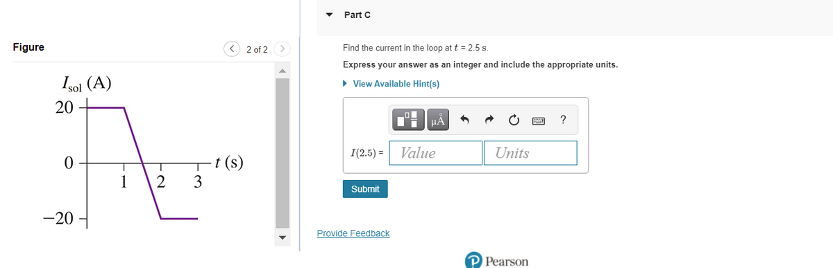 Part C
Figure
<) 2 of 2
Find the current in the loop at t = 2.5 s.
Express your answer as an integer and include the appropriate units.
Isol (A)
• View Available Hint(s)
20
HA
?
I(2.5) =
Value
Units
t (s)
3
1
Submit
-20
Provide Feedback
P Pearson
