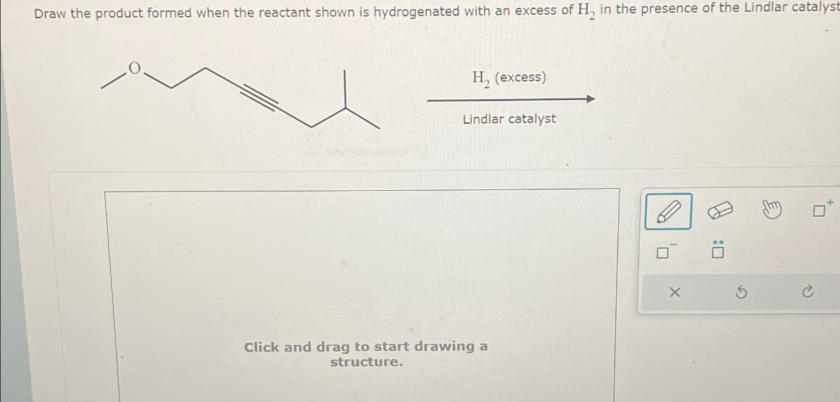 Draw the product formed when the reactant shown is hydrogenated with an excess of H, in the presence of the Lindlar catalyst
H₂ (excess)
Lindlar catalyst
Click and drag to start drawing a
structure.
'ㅁ
x
A
: