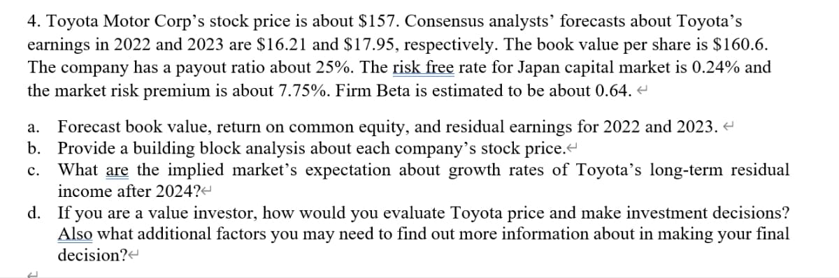 4. Toyota Motor Corp's stock price is about $157. Consensus analysts' forecasts about Toyota's
earnings in 2022 and 2023 are $16.21 and $17.95, respectively. The book value per share is $160.6.
The company has a payout ratio about 25%. The risk free rate for Japan capital market is 0.24% and
the market risk premium is about 7.75%. Firm Beta is estimated to be about 0.64. <
a. Forecast book value, return on common equity, and residual earnings for 2022 and 2023.<
b. Provide a building block analysis about each company's stock price.<
C. What are the implied market's expectation about growth rates of Toyota's long-term residual
income after 2024?<
d. If you are a value investor, how would you evaluate Toyota price and make investment decisions?
Also what additional factors you may need to find out more information about in making your final
decision?<