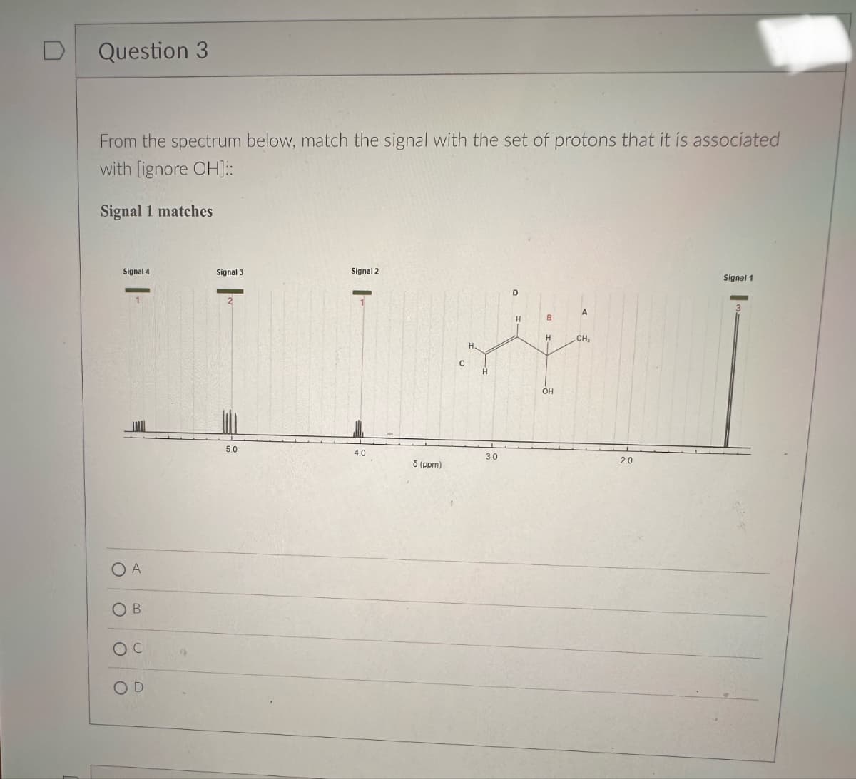 C
Question 3
From the spectrum below, match the signal with the set of protons that it is associated
with [ignore OH]::
Signal 1 matches
A
OB
Oc
OD
Signal 4
Signal 3.
Signal 2
D
A
H
B
H
CH,
OH
5.0
4.0
3.0
2.0
ō (ppm)
Signal 1