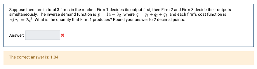 Suppose there are in total 3 firms in the market. Firm 1 decides its output first, then Firm 2 and Firm 3 decide their outputs
simultaneously. The inverse demand function is p = 14 – 3q, where q = q1 + q2 + 43, and each firm's cost function is
c(q.) = 2q?. What is the quantity that Firm 1 produces? Round your answer to 2 decimal points.
Answer:
The correct answer is: 1.04
