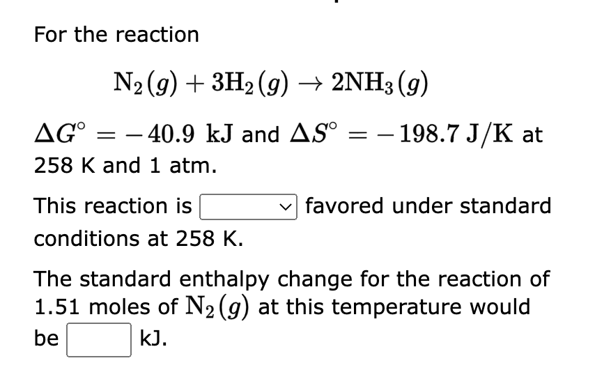 For the reaction
N₂ (g) + 3H₂(g) → 2NH3 (9)
AG° = -40.9 kJ and AS =
258 K and 1 atm.
This reaction is
conditions at 258 K.
- 198.7 J/K at
favored under standard
The standard enthalpy change for the reaction of
1.51 moles of N₂ (g) at this temperature would
be
kJ.