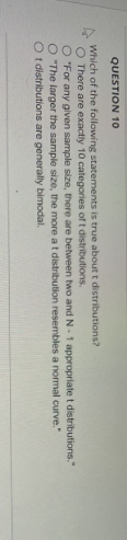 QUESTION 10
Which of the following statements is true about t distributions?
O There are exactly 10 categories of t distributions.
O "For any given sample size, there are between two and N-1 appropriate t distributions."
O "The larger the sample size, the more at distribution resembles a normal curve."
Ot
distributions are generally bimodal.