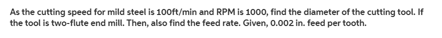 As the cutting speed for mild steel is 100ft/min and RPM is 1000, find the diameter of the cutting tool. If
the tool is two-flute end mill. Then, also find the feed rate. Given, 0.002 in. feed per tooth.
