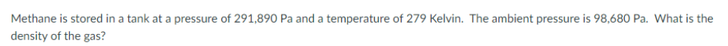 Methane is stored in a tank at a pressure of 291,890 Pa and a temperature of 279 Kelvin. The ambient pressure is 98,680 Pa. What is the
density of the gas?
