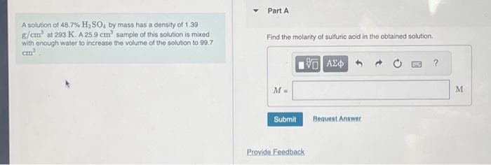 A solution of 48.7% H₂SO, by mass has a density of 1.39
g/cm³ at 293 K. A 25.9 cm³ sample of this solution is mixed
with enough water to increase the volume of the solution to 99.7
cm³
Part A
Find the molarity of sulfuric acid in the obtained solution.
G| ΑΣΦ
M =
Submit
Provide Feedback
Request Answer
?
M