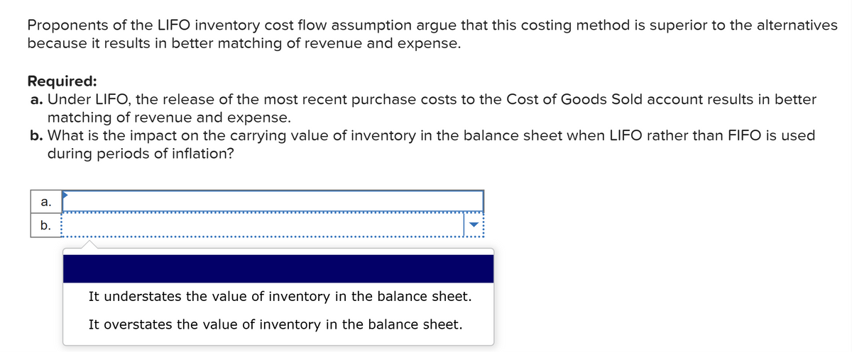 Proponents of the LIFO inventory cost flow assumption argue that this costing method is superior to the alternatives
because it results in better matching of revenue and expense.
Required:
a. Under LIFO, the release of the most recent purchase costs to the Cost of Goods Sold account results in better
matching of revenue and expense.
b. What is the impact on the carrying value of inventory in the balance sheet when LIFO rather than FIFO is used
during periods of inflation?
a.
b.
It understates the value of inventory in the balance sheet.
It overstates the value of inventory in the balance sheet.