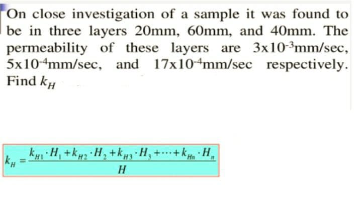 On close investigation of a sample it was found to
be in three layers 20mm, 60mm, and 40mm. The
permeability of these layers are 3x10-³mm/sec,
5x10-4mm/sec, and 17x10-4mm/sec respectively.
Find kH
kyi H, +kµz ·H, +kµ3 H; +…+ k, · H,
H
