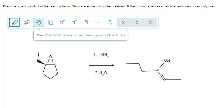Draw the organic product of the reaction below. Show stereochemistry when relevant. If the product exists as a pair of enantiomers, draw only one.
+
I
Move atoms, bonds, or curved arrows; move, copy, or delete molecules
°
1. LiAlH4
2.H₂O
H
OH
