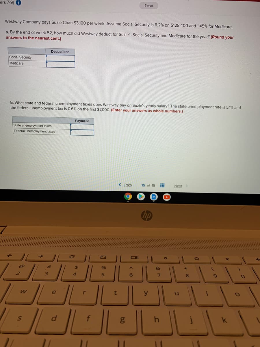 ers 7-9)
Saved
Westway Company pays Suzie Chan $3,100 per week. Assume Social Security is 6.2% on $128,400 and 1.45% for Medicare.
a. By the end of week 52, how much did Westway deduct for Suzie's Social Security and Medicare for the year? (Round your
answers to the nearest cent.)
Deductions
Social Security
Medicare
b. What state and federal unemployment taxes does Westway pay on Suzie's yearly salary? The state unemployment rate is 5.1% and
the federal unemployment tax is 0.6% on the first $7,000. (Enter your answers as whole numbers.)
Payment
State unemployment taxes
Federal unemployment taxes
< Prev
15 of 15
Next>
hp
DII
@
%23
24
&
3.
4.
6.
e
r
f
* 00
In
35
