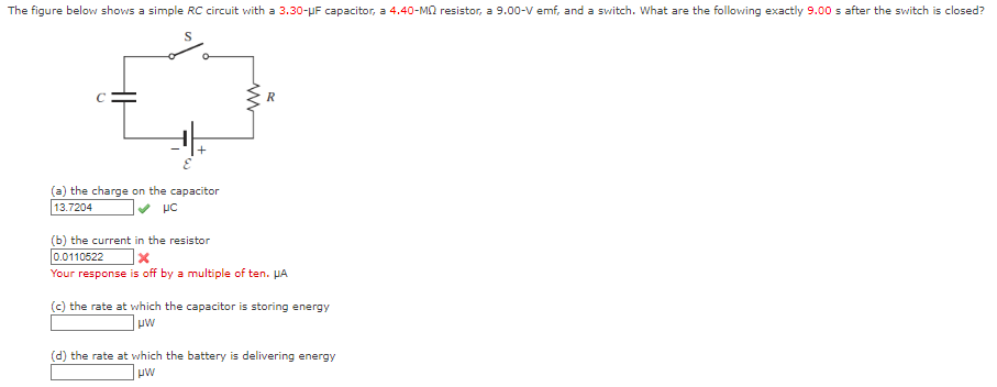 The figure below shows a simple RC circuit with a 3.30-μF capacitor, a 4.40-M resistor, a 9.00-V emf, and a switch. What are the following exactly 9.00 s after the switch is closed?
(a) the charge on the capacitor
13.7204
UC
(b) the current in the resistor
0.0110522
x
Your response is off by a multiple of ten. HA
(c) the rate at which the capacitor is storing energy
μW
(d) the rate at which the battery is delivering energy
μW