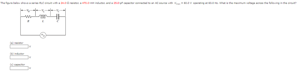 The figure below shows a series RLC circuit with a 24.0-2 resistor, a 470.0-mH inductor, and a 25.0-μF capacitor connected to an AC source with Vmax = 60.0 V operating at 60.0 Hz. What is the maximum voltage across the following in the circuit?
+
(a) resistor
(b) inductor
(c) capacitor
V₂
R
mo
L
Vc
11
C