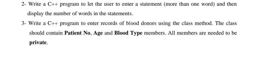 2- Write a C++ program to let the user to enter a statement (more than one word) and then
display the number of words in the statements.
3- Write a C++ program to enter records of blood donors using the class method. The class
should contain Patient No, Age and Blood Type members. All members are needed to be
private.
