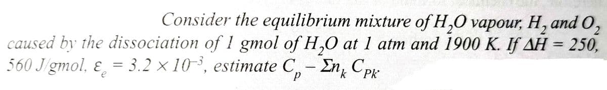 Consider the equilibrium mixture of H₂O vapour, H, and O₂
caused by the dissociation of 1 gmol of H₂O at 1 atm and 1900 K. If AH = 250,
560 J/gmol, & = 3.2 x 10³, estimate C₂ - En Cpk
e
р
k