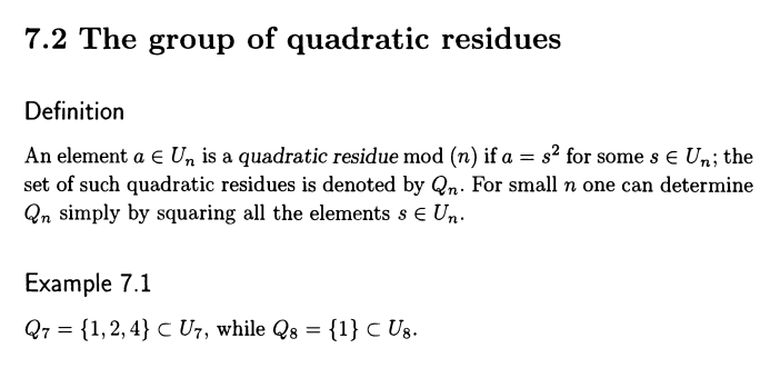 7.2 The group of quadratic residues
Definition
An element a E Un is a quadratic residue mod (n) if a = s² for some s € Un; the
set of such quadratic residues is denoted by Qn. For small n one can determine
Qn simply by squaring all the elements s € Un.
Example 7.1
Q7 = {1,2,4} C U7, while Qs = {1} C U8.