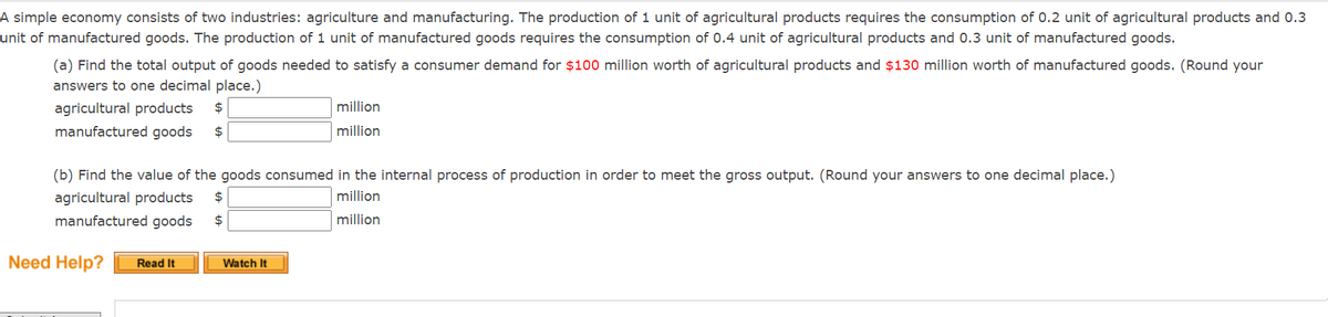 A simple economy consists of two industries: agriculture and manufacturing. The production of 1 unit of agricultural products requires the consumption of 0.2 unit of agricultural products and 0.3
unit of manufactured goods. The production of 1 unit of manufactured goods requires the consumption of 0.4 unit of agricultural products and 0.3 unit of manufactured goods.
(a) Find the total output of goods needed to satisfy a consumer demand for $100 million worth of agricultural products and $130 million worth of manufactured goods. (Round your
answers to one decimal place.)
agricultural products
manufactured goods
$
million
million
(b) Find the value of the goods consumed in the internal process of production in order to meet the gross output. (Round your answers to one decimal place.)
agricultural products
million
million
manufactured goods
Need Help? Read It
Watch It