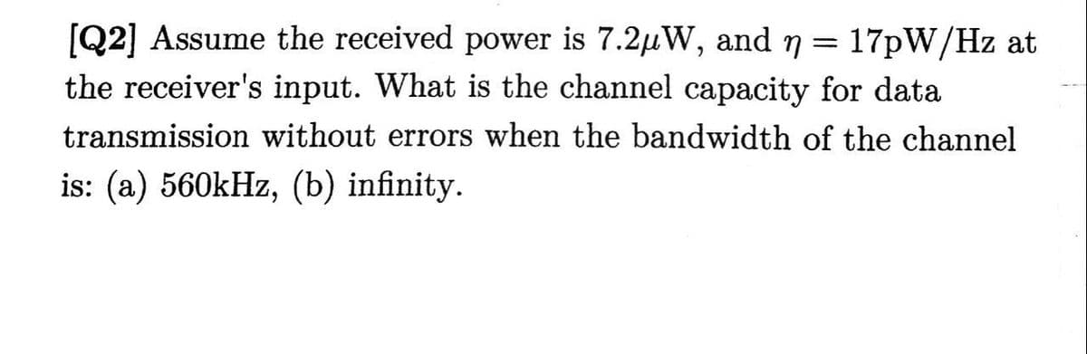 [Q2] Assume the received power is 7.2μW, and n = 17pW/Hz at
the receiver's input. What is the channel capacity for data
transmission without errors when the bandwidth of the channel
is: (a) 560kHz, (b) infinity.
