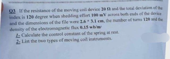 Q3 If the resistance of the moving coil device 20 2 and the total deviation of the
index is 120 degree when shedding effort 100 mV across both ends of the device
and the dimensions of the file were 2.6 * 3.1 em, the number of turns 120 and the
density of the electromagnetic flux 0.15 wb/m
1- Calculate the control constant of the spring at rest.
2- List the two types of moving coil instruments.