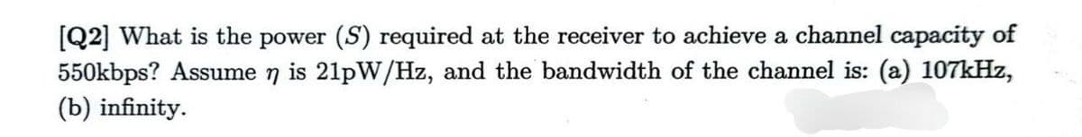 [Q2] What is the power (S) required at the receiver to achieve a channel capacity of
550kbps? Assume n is 21pW/Hz, and the bandwidth of the channel is: (a) 107kHz,
(b) infinity.