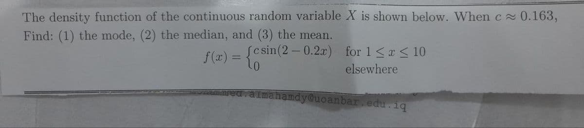 The density function of the continuous random variable X is shown below. When c≈ 0.163,
Find: (1) the mode, (2) the median, and (3) the mean.
Jcsin (2 -0.2x) for 1≤ x ≤ 10
f(x) = {0
elsewhere
mahamdy@uoanbar.edu.iq