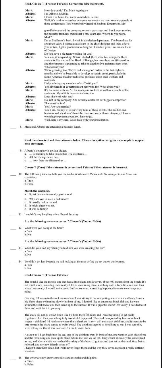 Read. Choose T (True) or F (False). Correct the false statements.
How do you do? I'm Mark Applegate.
I'm Alberto Zouboni.
I think I've heard that name somewhere before.
Well, it's hard to remember everyone we meet – we meet so many people at
these conferences. You've probably heard of Zouboni Enterprises. My
Mark:
Alberto:
Mark:
Alberto:
grandfather starled the company seventy years ago, and I took over running
the busincss from my own father a few years ago. Where do you work.
Mark?
I'm at Smithson's Steel. I work in the design department. I've been there for
about ten years. I started as assistant to the chief designer and then, after a
year or two, I got a promotion to designer. Then last year, I was made Head
of Design.
Do you have a big team working for you?
Yes, and it's expanding. When I started, there were two designers, three
assistants like me, and the Head of Design, but now there are fifteen of us
and the company is planning to take on another five assistants next year.
What about you?
We're growing, too. We've had some good orders in the last eighteen
months and we've been able to develop in certain arcas, particularly in
South America, making traditional products using local workers and
Mark:
Alberto:
Mark:
Alberto:
materials.
Did you bring any members of staff with you?
Yes, five heads of department are here with me. What about you?
In's the same with us. All the managers are here as well as a couple of the
assistants. My wife is here somewhere, too.
Does she work with you?
No, not in my company. She actually works for our biggest competitor!
That must be fun!
Yes! Are you married?
Yes, I am, but my wife isn't very fond of these events. She has her own
business and she doesn't have the time to come with me. Anyway, I have a
workshop to present soon, so I have to go.
Well, here's my card. Good luck with your presentation.
Mark:
Alberto:
Mark:
Alberto:
Mark:
Alberto:
Mark:
Alberto:
Mark:
8. Mark and Alberto are attending a business lunch.
Read the above text and the statements below. Choose the option that gives an example to support
cach statement.
9. Alberto's company is getting bigger.
a
... is planning to take on another five assistants ..
b
All the managers are here ...
c. ... now there are fifteen of us ...
Choose T (True) if the statement is correct and F (false) if the statement is incorrect.
10. The following sentence tells you the reader is unknown: Please note the changes to our terms and
conditions.
a. True
b. False
Match the sentences.
a. It just puts me in a really good mood.
b. Why are you in such a bad mood?
c. It usually makes me sad.
d. It might cheer you up.
e. It was so funny!
11. I couldn't stop laughing when I heard the story.
Are the following sentences correct? Choose Y (Yes) or N (No).
12. What were you doing at the time?
a. Yes
ь. No
Are the following sentences correct? Choose Y (Yes) or N (No).
13. What did your dad say when you told him you were crashing the car?
a. Yes
b. No
14. We didn't get lost because we had looking at the map before we set out on our journey.
a. Yes
b. No
Read. Choose T (True) or F (False).
The beach I like the most is one that has a little island not far away, about 400 metres from the beach. It's
not much more than a big rock, really. I loved swimming there, climbing onto it for a little rest and then
when I was ready, I would swim back. But last summer, something happened to make me change my
mind.
One day, l'd swum to the rock as usual and I was sitting in the sun getting warm when suddenly I saw a
big black shape swimming slowly in front of me. It looked like an enormous black fish and it swam
around the rock twice and then came up to the surface. It was a gigantic shark! Obviously, I decided to sit
there and wait for it to go away!
The shark did not go away! It felt like l'd been there for hours and I was beginning to get really
frightened. Just then, something truly wonderful happened. The shark was joined by four more black
shapes - dolphins! l'd read somewhere that a shark on its own will not attack dolphins, and it seems to be
true because the shark started to swim away! The dolphins seemed to be talking to me. I was sure they
were telling me that it was now safe for me to swim baack,
As soon as l'd got back into the sea, one of the dolphins went in front of me, one went on each side of me
and the remaining one took up its place behind me, and we set off. They swam at exactly the same speed
as me, and afler a while we reached the safety of the beach. I got out and just sat on the sand, tired but so
relieved, and my new friends swam off.
I haven't seen them since, but I will never forget them and the way they saved me from a really difficult
situation.
15. The writer already knew some facts about sharks and dolphins.
a. True
b. False
