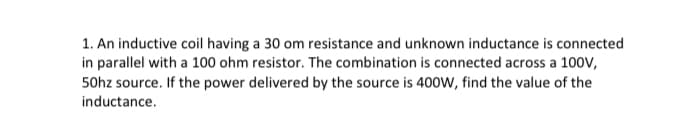 1. An inductive coil having a 30 om resistance and unknown inductance is connected
in parallel with a 100 ohm resistor. The combination is connected across a 100V,
50hz source. If the power delivered by the source is 400W, find the value of the
inductance.