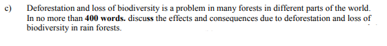 c)
Deforestation and loss of biodiversity is a problem in many forests in different parts of the world.
In no more than 400 words. discuss the effects and consequences due to deforestation and loss of
biodiversity in rain forests.
