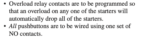 • Overload relay contacts are to be programmed so
that an overload on any one of the starters will
automatically drop all of the starters.
• All pushbuttons are to be wired using one set of
NO contacts.
