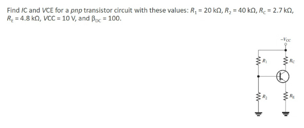 Find IC and VCE for a pnp transistor circuit with these values: R, = 20 kN, R, = 40 kn, R. = 2.7 kQ,
RĘ = 4.8 kn, VCC = 10 V, and Boc = 100.
-Voc
RI
Rc
RE
