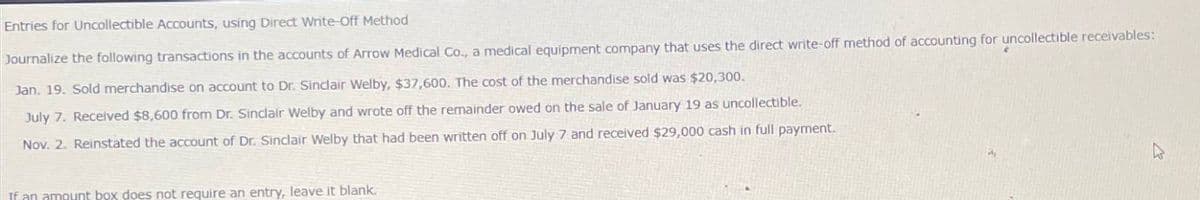 Entries for Uncollectible Accounts, using Direct Write-Off Method
Journalize the following transactions in the accounts of Arrow Medical Co., a medical equipment company that uses the direct write-off method of accounting for uncollectible receivables:
Jan. 19. Sold merchandise on account to Dr. Sinclair Welby, $37,600. The cost of the merchandise sold was $20,300.
July 7. Received $8,600 from Dr. Sinclair Welby and wrote off the remainder owed on the sale of January 19 as uncollectible.
Nov. 2. Reinstated the account of Dr. Sinclair Welby that had been written off on July 7 and received $29,000 cash in full payment.
If an amount box does not require an entry, leave it blank.