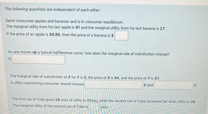 The following questions are independent of each other:
Samir consumes apples and bananas and is in consumer equilibrium.
The marginal utility from his last apple is 81 and the marginal utility from his last banana is 27.
If the price of an apple is $0.90, then the price of a banana is $
As one moves up a typical indifference curve, how does the marginal rate of substitution change?
It
The marginal rate of substitution of X for Y is 5, the price of X is $4, and the price of Y is $7.
A utility-maximizing consumer should choose
X and
Y.
The first can of Coke gives 26 units of utility to Witney, while the second can of Coke increases her total utility to 38.
The marginal utility of the second can of Coke is
units.