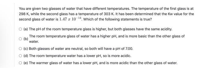 You are given two glasses of water that have different temperatures. The temperature of the first glass is at
298 K, while the second glass has a temperature of 303 K. It has been determined that the Kw value for the
second glass of water is 1.47 x 10-¹4. Which of the following statements is true?
(a) The pH of the room temperature glass is higher, but both glasses have the same acidity.
(b)
The room temperature glass of water has a higher pH, and is more basic than the other glass of
water.
(c) Both glasses of water are neutral, so both will have a pH of 7.00.
(d) The room temperature water has a lower pH, so is more acidic.
(e) The warmer glass of water has a lower pH, and is more acidic than the other glass of water.