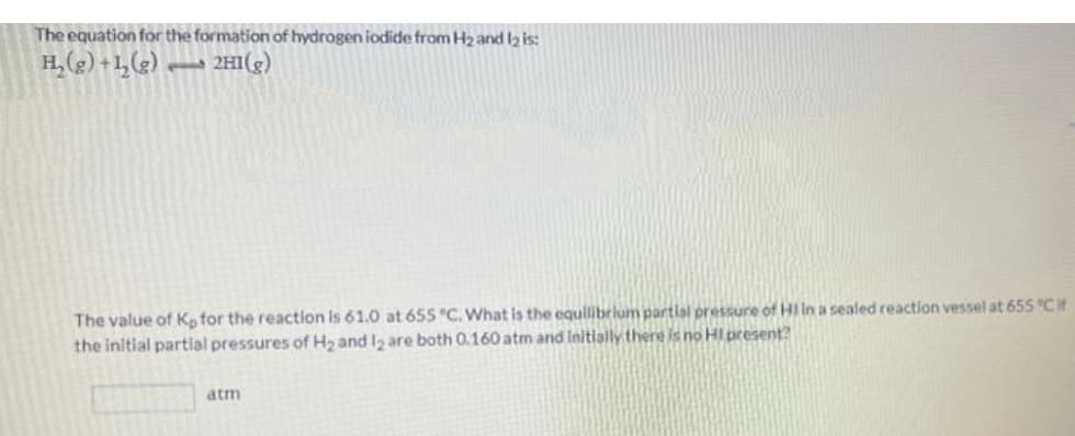 The equation for the formation of hydrogen iodide from H₂ and 12 is:
H₂(g) +1₂(g) 2HI(g)
The value of K, for the reaction is 61.0 at 655 °C. What is the equilibrium partial pressure of HI in a sealed reaction vessel at 655 °Cit
the initial partial pressures of H₂ and 12 are both 0.160 atm and initially there is no HI present?
atm