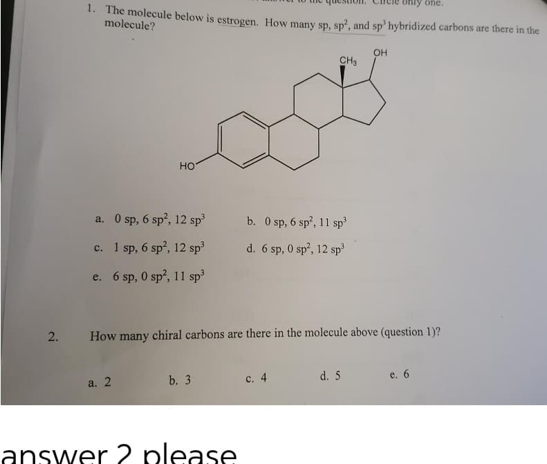 2.
1. The molecule below is estrogen. How many sp, sp², and sp³ hybridized carbons are there in the
molecule?
HO
a. 0 sp, 6 sp², 12 sp³
c. 1 sp, 6 sp², 12 sp³
e. 6 sp, 0 sp², 11 sp³
a. 2
b. 3
answer 2 please
CH3
b. 0 sp, 6 sp², 11 sp³
d. 6 sp, 0 sp², 12 sp³
How many chiral carbons are there in the molecule above (question 1)?
c. 4
OH
d. 5
one.
e. 6