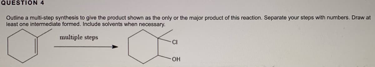 QUESTION 4
Outline a multi-step synthesis to give the product shown as the only or the major product of this reaction. Separate your steps with numbers. Draw at
least one intermediate formed. Include solvents when necessary.
multiple steps
CI
OH

