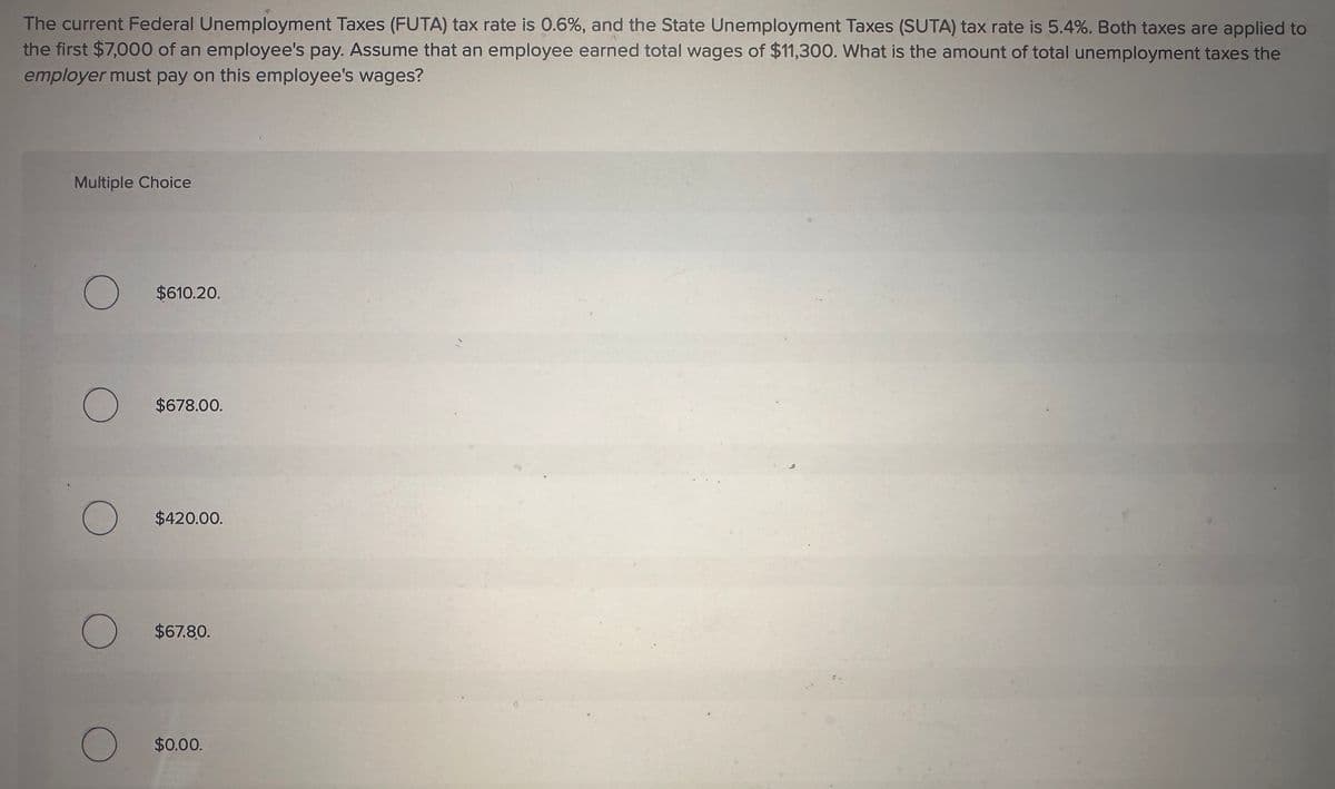 The current Federal Unemployment Taxes (FUTA) tax rate is 0.6%, and the State Unemployment Taxes (SUTA) tax rate is 5.4%. Both taxes are applied to
the first $7,000 of an employee's pay. Assume that an employee earned total wages of $11,300. What is the amount of total unemployment taxes the
employer must pay on this employee's wages?
Multiple Choice
О
$610.20.
О
$678.00.
О
$420.00.
О
$67.80.
О
$0.00.
18