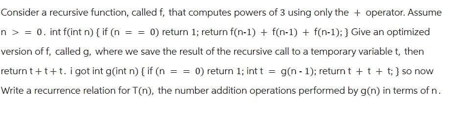Consider a recursive function, called f, that computes powers of 3 using only the + operator. Assume
n > = 0. int f(int n) { if (n == 0) return 1; return f(n-1) + f(n-1) + f(n-1); } Give an optimized
version of f, called g, where we save the result of the recursive call to a temporary variable t, then
return t+t+t. i got int g(int n) { if (n == 0) return 1; int t = g(n - 1); return t+t+t; } so now
Write a recurrence relation for T(n), the number addition operations performed by g(n) in terms of n.
