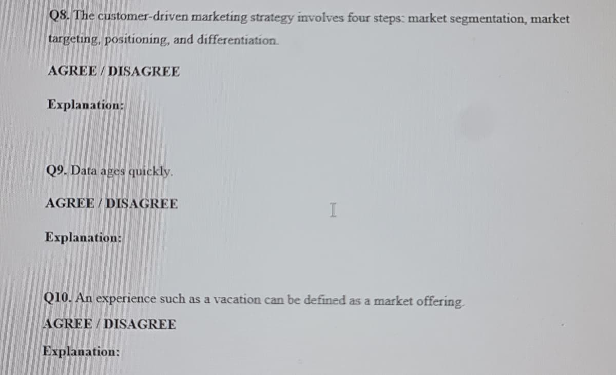 QS. The customer-driven marketing strategy involves four steps: market segmentation, market
targeting, positioning, and differentiation.
AGREE/DISAGREE
Explanation:
Q9. Data ages quickly.
AGREE / DISAGREE
Explanation:
Q10. An experience such as a vacation can be defined as a market offering.
AGREE / DISAGREE
Explanation:
