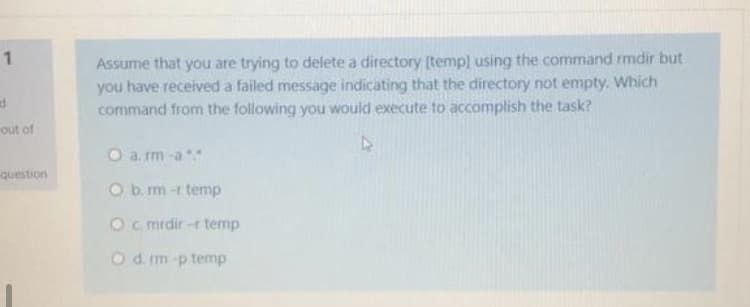 Assume that you are trying to delete a directory [temp) using the command rmdir but
you have received a failed message indicating that the directory not empty. Which
command from the following you would execute to accomplish the task?
1
out of
O a. rm -a
question
O b. m -r temp
Oc mrdir -r temp
Od im p temp
