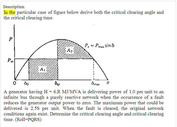 Description
In the particular case of figure below derive both the critical clearing angle and
the critical clearing time.
P, = Pmaz sin d
Pm
A1
do
der
Smar
A generator having H = 6.R MJ/MVA is delivering power of 1.0 per unit to an
infinite bus through a purely reactive network when the occurrence of a fault
reduces the generator output power to zero. The maximum power that could be
delivered is 2.5S per unit. When the fault is cleared, the original network
conditions again exist. Determine the critical clearing angle and critical clearing
time. (Roll=PQRS)
