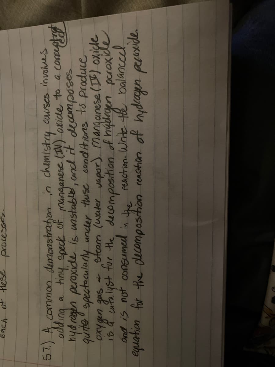 et Hes
proce:
51.) A, Commaon demonstration in chemisty courses invohes
odd ing a tiny epeck of manganere (IV) 'oxicle to a coceptng
hyd rogen peroxide is unstable, and it decomposes
quite" spectaculurly under tuse cond Aions to produce
Oxy gen gas + steam (water vapor). Manganese (D) oxiçle
18 d cufa lyst for the decomposition of hygdrgen peroxide
Ond is not consumed in h reaction. Write te balanccel
equation for the decompostion renchon of hydcaen pruxide.
tiny speck
