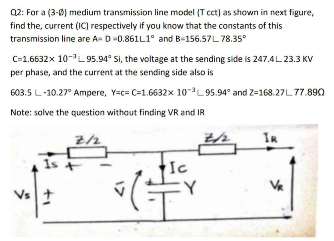 Q2: For a (3-0) medium transmission line model (T cct) as shown in next figure,
find the, current (IC) respectively if you know that the constants of this
transmission line are A= D =0.861L1° and B-156.57L78.35°
C=1.6632x 10-³L 95.94° Si, the voltage at the sending side is 247.4L 23.3 KV
per phase, and the current at the sending side also is
603.5 L-10.27° Ampere, Y=c= C=1.6632× 10-³L95.94° and Z=168.27L77.890
Note: solve the question without finding VR and IR
Is
Vs +
Z/2
Ic
= (1+²+
2/2
IR
VR