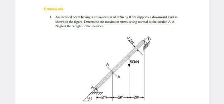 Homework
1. An inclined beam having a cross-section of 0.2m by 0.3m supports a downward load as
shown in the figure. Determine the maximum stress acting normal to the section A-A.
Neglect the weight of the member.
0.3m
50kN
-2m2m
-2m-