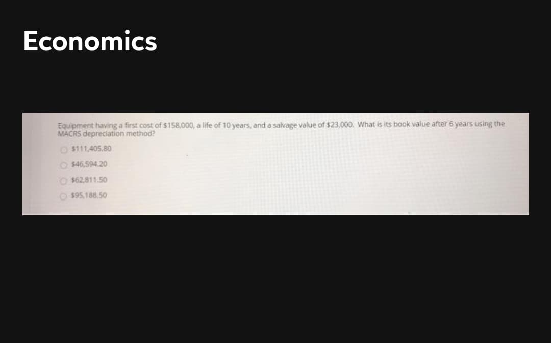 Economics
Equipment having a first cost of $158,000, a life of 10 years, and a salvage value of $23,000. What is its book value after 6 years using the
MACRS depreciation method?
O $111,405.80
O $46,594.20
O $62,811.50
O $95,188.50
