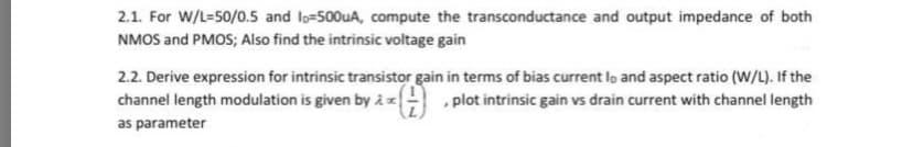 2.1. For W/L=50/0.5 and lo-500UA, compute the transconductance and output impedance of both
NMOS and PMOS; Also find the intrinsic voltage gain
2.2. Derive expression for intrinsic transistor gain in terms of bias current lo and aspect ratio (W/L). If the
channel length modulation is given by i plot intrinsic gain vs drain current with channel length
as parameter
