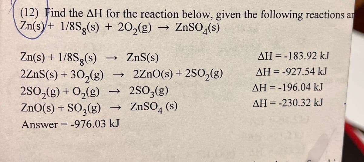(12) Find the AH for the reaction below, given the following reactions an
Zn(s)+ 1/8Sg(s) + 20₂(g)
ZnSO4(s)
Zn(s) + 1/8Sg(s) → ZnS(s)
2ZnS(s) + 30₂(g)
2SO₂(g) + O₂(g)
ZnO(s) + SO3(g) →
Answer = -976.03 kJ
->
2ZnO(s) + 2SO₂(g)
2SO3(g)
ZnSO4(s)
AH-183.92 kJ
AH = -927.54 kJ
AH-196.04 kJ
AH = -230.32 kJ