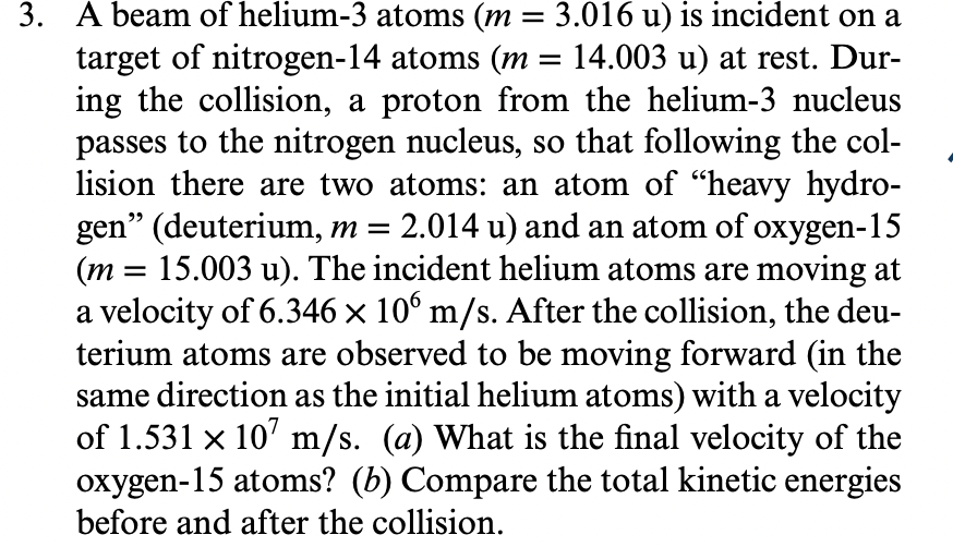 3. A beam of helium-3 atoms (m = 3.016 u) is incident on a
target of nitrogen-14 atoms (m = 14.003 u) at rest. Dur-
ing the collision, a proton from the helium-3 nucleus
passes to the nitrogen nucleus, so that following the col-
lision there are two atoms: an atom of "heavy hydro-
gen" (deuterium, m = 2.014 u) and an atom of oxygen-15
15.003 u). The incident helium atoms are moving at
(m
a velocity of 6.346 × 10° m/s. After the collision, the deu-
terium atoms are observed to be moving forward (in the
same direction as the initial helium atoms) with a velocity
of 1.531 x 10' m/s. (a) What is the final velocity of the
oxygen-15 atoms? (b) Compare the total kinetic energies
before and after the collision.
