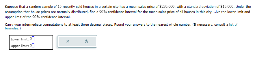 Suppose that a random sample of 15 recently sold houses in a certain city has a mean sales price of $295,000, with a standard deviation of $15,000. Under the
assumption that house prices are normally distributed, find a 90% confidence interval for the mean sales price of all houses in this city. Give the lower limit and
upper limit of the 90% confidence interval.
Carry your intermediate computations to at least three decimal places. Round your answers to the nearest whole number. (If necessary, consult a list of
formulas.)
Lower limit: $
Upper limit: $
X