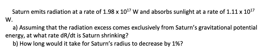 Saturn emits radiation at a rate of 1.98 x 1017 W and absorbs sunlight at a rate of 1.11 x 1017
W.
a) Assuming that the radiation excess comes exclusively from Saturn's gravitational potential
energy, at what rate dR/dt is Saturn shrinking?
b) How long would it take for Saturn's radius to decrease by 1%?
