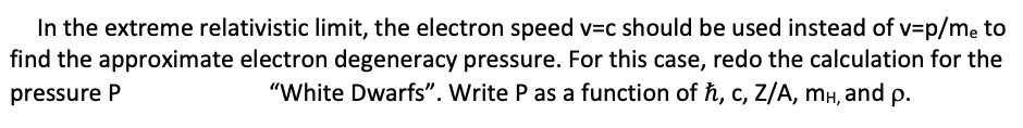 In the extreme relativistic limit, the electron speed v=c should be used instead of v=p/me to
find the approximate electron degeneracy pressure. For this case, redo the calculation for the
pressure P
"White Dwarfs". Write P as a function of ħ, c, Z/A, mH, and p.
